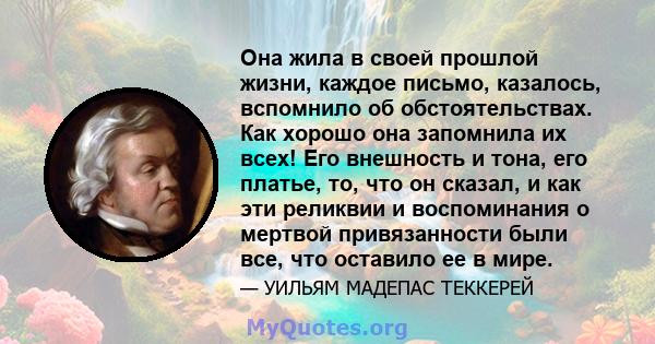 Она жила в своей прошлой жизни, каждое письмо, казалось, вспомнило об обстоятельствах. Как хорошо она запомнила их всех! Его внешность и тона, его платье, то, что он сказал, и как эти реликвии и воспоминания о мертвой