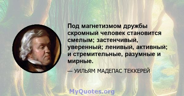 Под магнетизмом дружбы скромный человек становится смелым; застенчивый, уверенный; ленивый, активный; и стремительные, разумные и мирные.