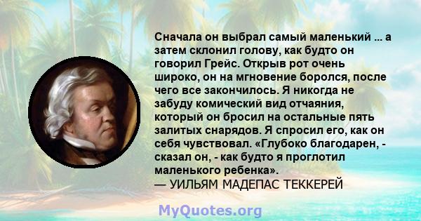 Сначала он выбрал самый маленький ... а затем склонил голову, как будто он говорил Грейс. Открыв рот очень широко, он на мгновение боролся, после чего все закончилось. Я никогда не забуду комический вид отчаяния,