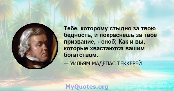 Тебе, которому стыдно за твою бедность, и покраснешь за твое призвание, - сноб; Как и вы, которые хвастаются вашим богатством.