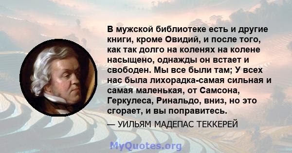 В мужской библиотеке есть и другие книги, кроме Овидий, и после того, как так долго на коленях на колене насыщено, однажды он встает и свободен. Мы все были там; У всех нас была лихорадка-самая сильная и самая