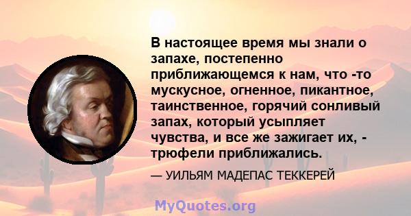 В настоящее время мы знали о запахе, постепенно приближающемся к нам, что -то мускусное, огненное, пикантное, таинственное, горячий сонливый запах, который усыпляет чувства, и все же зажигает их, - трюфели приближались.