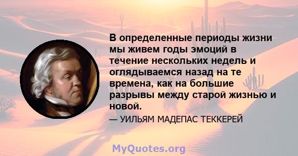 В определенные периоды жизни мы живем годы эмоций в течение нескольких недель и оглядываемся назад на те времена, как на большие разрывы между старой жизнью и новой.