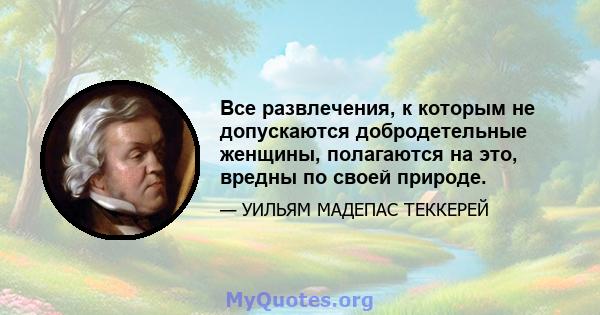 Все развлечения, к которым не допускаются добродетельные женщины, полагаются на это, вредны по своей природе.