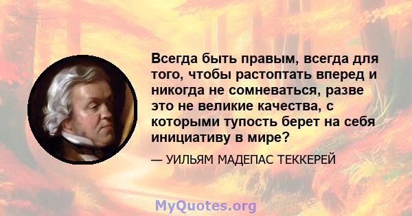 Всегда быть правым, всегда для того, чтобы растоптать вперед и никогда не сомневаться, разве это не великие качества, с которыми тупость берет на себя инициативу в мире?