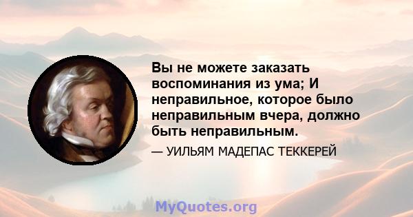 Вы не можете заказать воспоминания из ума; И неправильное, которое было неправильным вчера, должно быть неправильным.