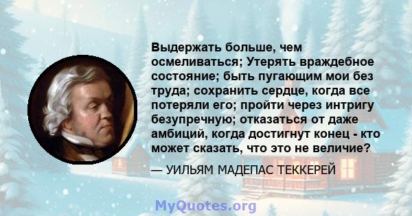 Выдержать больше, чем осмеливаться; Утерять враждебное состояние; быть пугающим мои без труда; сохранить сердце, когда все потеряли его; пройти через интригу безупречную; отказаться от даже амбиций, когда достигнут