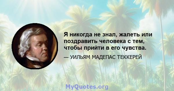 Я никогда не знал, жалеть или поздравить человека с тем, чтобы прийти в его чувства.