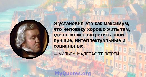 Я установил это как максимум, что человеку хорошо жить там, где он может встретить свои лучшие, интеллектуальные и социальные.