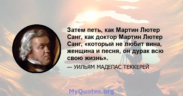 Затем петь, как Мартин Лютер Санг, как доктор Мартин Лютер Санг, «который не любит вина, женщина и песня, он дурак всю свою жизнь».