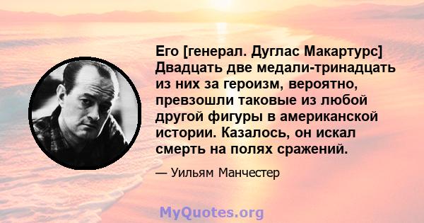 Его [генерал. Дуглас Макартурс] Двадцать две медали-тринадцать из них за героизм, вероятно, превзошли таковые из любой другой фигуры в американской истории. Казалось, он искал смерть на полях сражений.