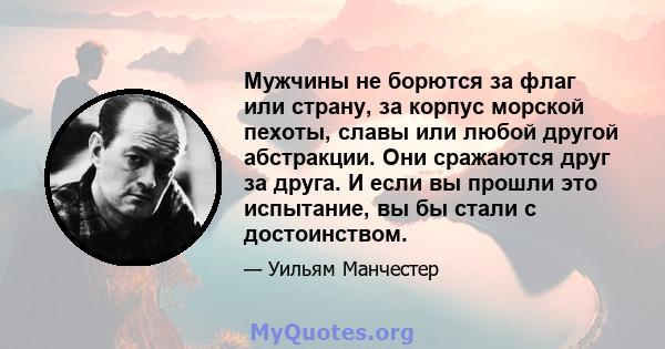 Мужчины не борются за флаг или страну, за корпус морской пехоты, славы или любой другой абстракции. Они сражаются друг за друга. И если вы прошли это испытание, вы бы стали с достоинством.