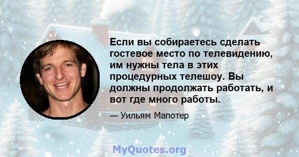 Если вы собираетесь сделать гостевое место по телевидению, им нужны тела в этих процедурных телешоу. Вы должны продолжать работать, и вот где много работы.