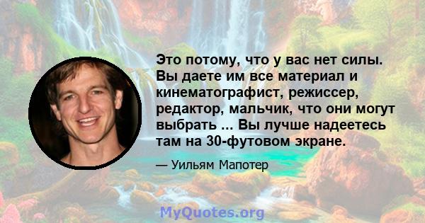 Это потому, что у вас нет силы. Вы даете им все материал и кинематографист, режиссер, редактор, мальчик, что они могут выбрать ... Вы лучше надеетесь там на 30-футовом экране.