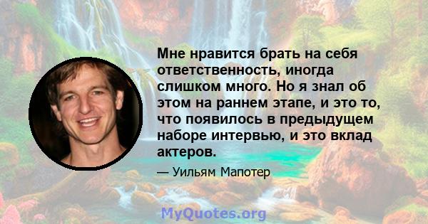 Мне нравится брать на себя ответственность, иногда слишком много. Но я знал об этом на раннем этапе, и это то, что появилось в предыдущем наборе интервью, и это вклад актеров.