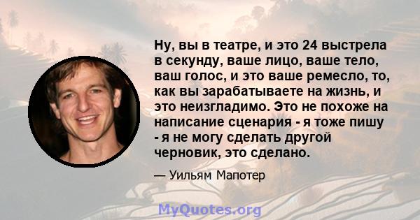 Ну, вы в театре, и это 24 выстрела в секунду, ваше лицо, ваше тело, ваш голос, и это ваше ремесло, то, как вы зарабатываете на жизнь, и это неизгладимо. Это не похоже на написание сценария - я тоже пишу - я не могу