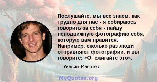 Послушайте, мы все знаем, как трудно для нас - я собираюсь говорить за себя - найду неподвижную фотографию себя, которую вам нравится. Например, сколько раз люди отправляют фотографии, и вы говорите: «О, сжигайте это».