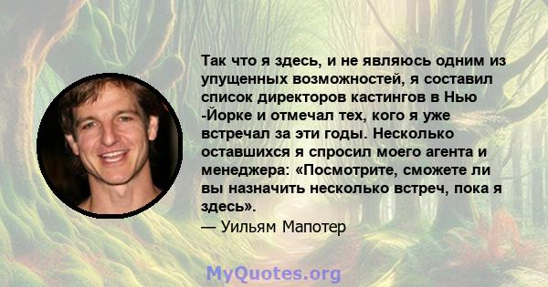 Так что я здесь, и не являюсь одним из упущенных возможностей, я составил список директоров кастингов в Нью -Йорке и отмечал тех, кого я уже встречал за эти годы. Несколько оставшихся я спросил моего агента и менеджера: 