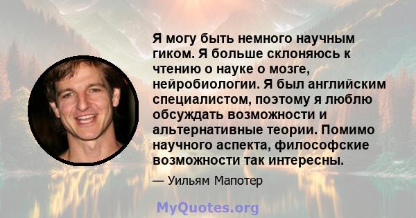 Я могу быть немного научным гиком. Я больше склоняюсь к чтению о науке о мозге, нейробиологии. Я был английским специалистом, поэтому я люблю обсуждать возможности и альтернативные теории. Помимо научного аспекта,