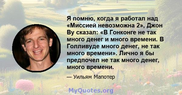 Я помню, когда я работал над «Миссией невозможна 2», Джон Ву сказал: «В Гонконге не так много денег и много времени. В Голливуде много денег, не так много времени». Лично я бы предпочел не так много денег, много времени.