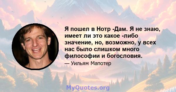 Я пошел в Нотр -Дам. Я не знаю, имеет ли это какое -либо значение, но, возможно, у всех нас было слишком много философии и богословия.