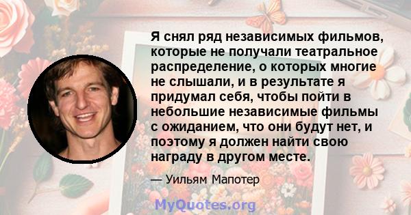 Я снял ряд независимых фильмов, которые не получали театральное распределение, о которых многие не слышали, и в результате я придумал себя, чтобы пойти в небольшие независимые фильмы с ожиданием, что они будут нет, и