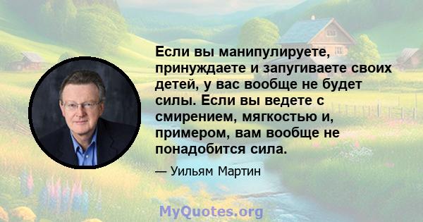 Если вы манипулируете, принуждаете и запугиваете своих детей, у вас вообще не будет силы. Если вы ведете с смирением, мягкостью и, примером, вам вообще не понадобится сила.