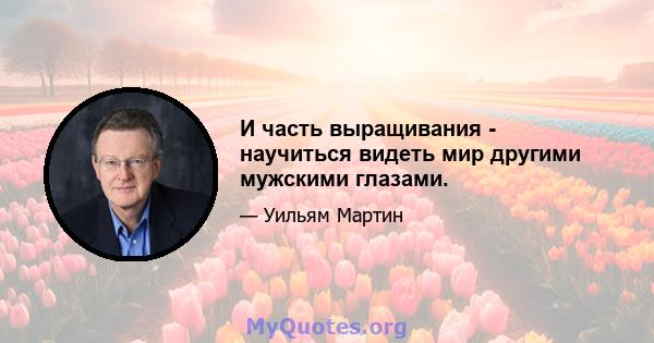 И часть выращивания - научиться видеть мир другими мужскими глазами.