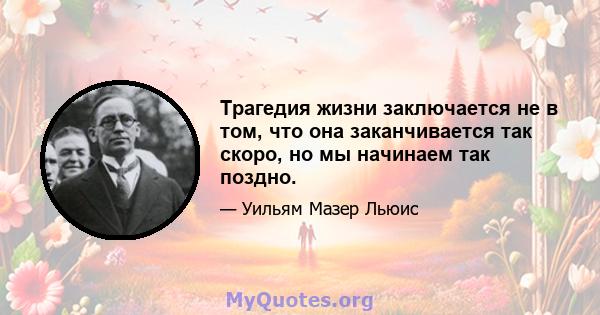 Трагедия жизни заключается не в том, что она заканчивается так скоро, но мы начинаем так поздно.