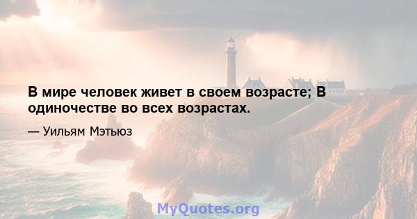 В мире человек живет в своем возрасте; В одиночестве во всех возрастах.