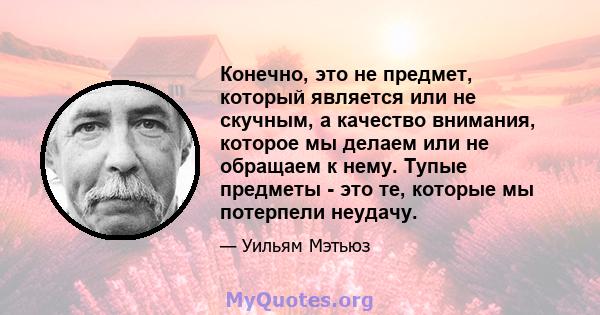 Конечно, это не предмет, который является или не скучным, а качество внимания, которое мы делаем или не обращаем к нему. Тупые предметы - это те, которые мы потерпели неудачу.