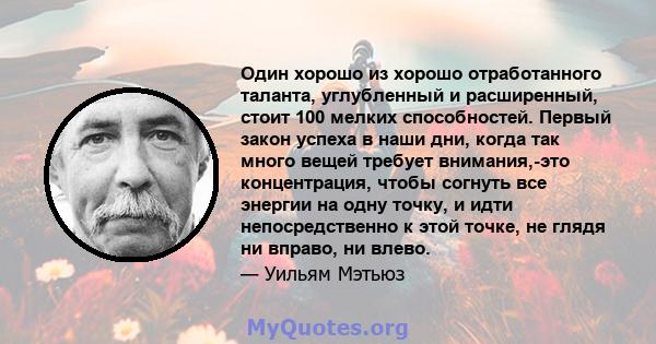 Один хорошо из хорошо отработанного таланта, углубленный и расширенный, стоит 100 мелких способностей. Первый закон успеха в наши дни, когда так много вещей требует внимания,-это концентрация, чтобы согнуть все энергии