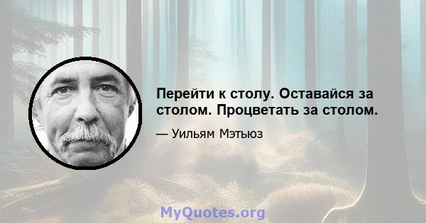 Перейти к столу. Оставайся за столом. Процветать за столом.