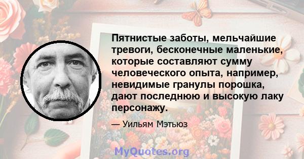 Пятнистые заботы, мельчайшие тревоги, бесконечные маленькие, которые составляют сумму человеческого опыта, например, невидимые гранулы порошка, дают последнюю и высокую лаку персонажу.