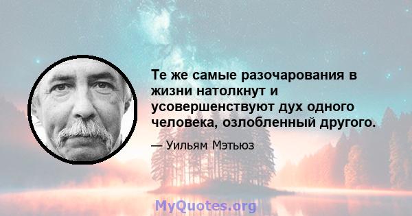 Те же самые разочарования в жизни натолкнут и усовершенствуют дух одного человека, озлобленный другого.