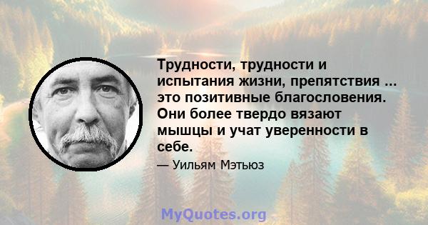 Трудности, трудности и испытания жизни, препятствия ... это позитивные благословения. Они более твердо вязают мышцы и учат уверенности в себе.