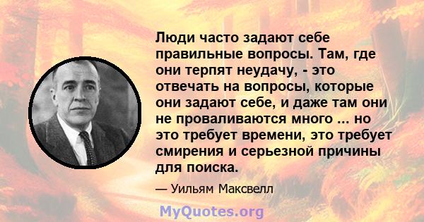 Люди часто задают себе правильные вопросы. Там, где они терпят неудачу, - это отвечать на вопросы, которые они задают себе, и даже там они не проваливаются много ... но это требует времени, это требует смирения и