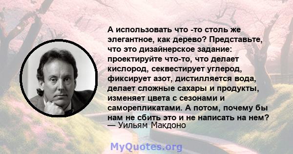 А использовать что -то столь же элегантное, как дерево? Представьте, что это дизайнерское задание: проектируйте что-то, что делает кислород, секвестирует углерод, фиксирует азот, дистилляется вода, делает сложные сахары 