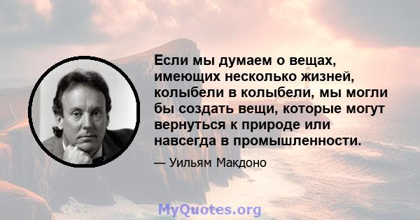 Если мы думаем о вещах, имеющих несколько жизней, колыбели в колыбели, мы могли бы создать вещи, которые могут вернуться к природе или навсегда в промышленности.