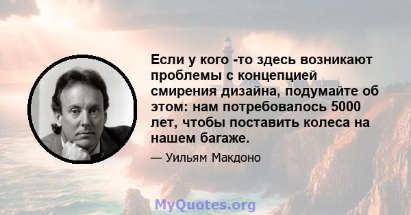 Если у кого -то здесь возникают проблемы с концепцией смирения дизайна, подумайте об этом: нам потребовалось 5000 лет, чтобы поставить колеса на нашем багаже.