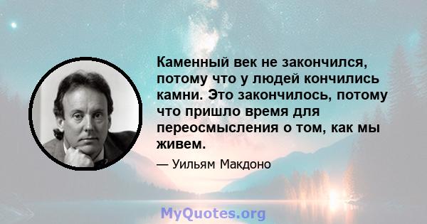 Каменный век не закончился, потому что у людей кончились камни. Это закончилось, потому что пришло время для переосмысления о том, как мы живем.