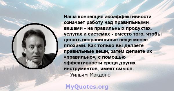 Наша концепция экоэффективности означает работу над правильными вещами - на правильных продуктах, услугах и системах - вместо того, чтобы делать неправильные вещи менее плохими. Как только вы делаете правильные вещи,