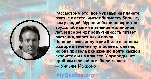 Рассмотрим это: все муравьи на планете, взятые вместе, имеют биомассу больше, чем у людей. Муравьи были невероятно трудолюбивыми в течение миллионов лет. И все же их продуктивность питает растения, животных и почву.