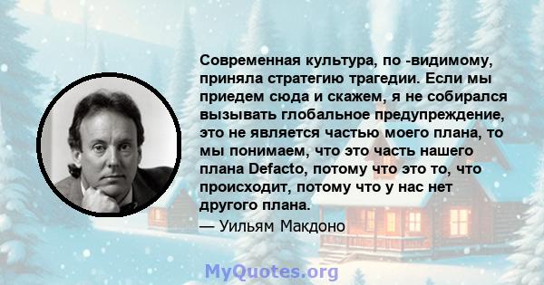 Современная культура, по -видимому, приняла стратегию трагедии. Если мы приедем сюда и скажем, я не собирался вызывать глобальное предупреждение, это не является частью моего плана, то мы понимаем, что это часть нашего