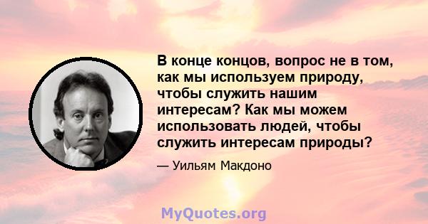 В конце концов, вопрос не в том, как мы используем природу, чтобы служить нашим интересам? Как мы можем использовать людей, чтобы служить интересам природы?