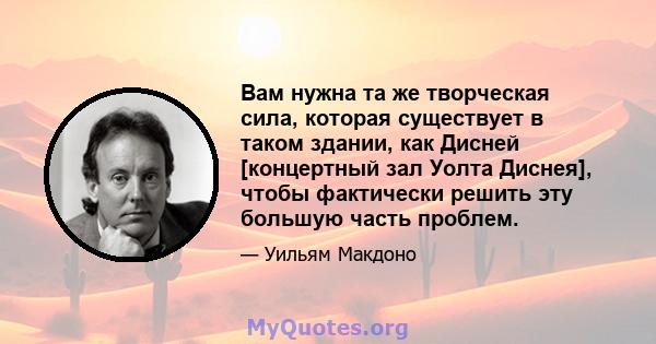 Вам нужна та же творческая сила, которая существует в таком здании, как Дисней [концертный зал Уолта Диснея], чтобы фактически решить эту большую часть проблем.