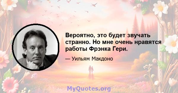 Вероятно, это будет звучать странно. Но мне очень нравятся работы Фрэнка Гери.