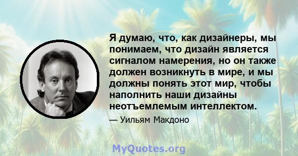 Я думаю, что, как дизайнеры, мы понимаем, что дизайн является сигналом намерения, но он также должен возникнуть в мире, и мы должны понять этот мир, чтобы наполнить наши дизайны неотъемлемым интеллектом.