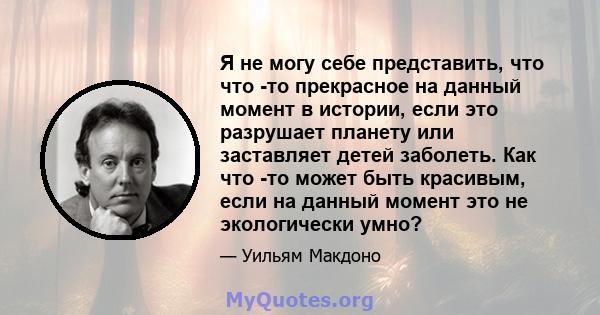 Я не могу себе представить, что что -то прекрасное на данный момент в истории, если это разрушает планету или заставляет детей заболеть. Как что -то может быть красивым, если на данный момент это не экологически умно?