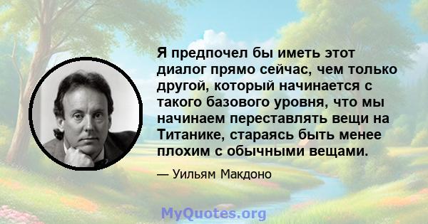 Я предпочел бы иметь этот диалог прямо сейчас, чем только другой, который начинается с такого базового уровня, что мы начинаем переставлять вещи на Титанике, стараясь быть менее плохим с обычными вещами.